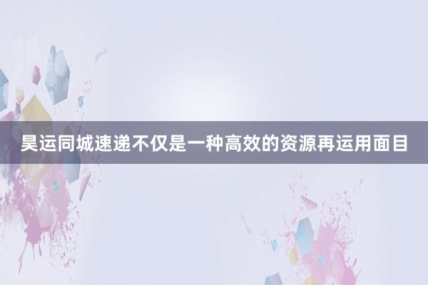昊运同城速递不仅是一种高效的资源再运用面目